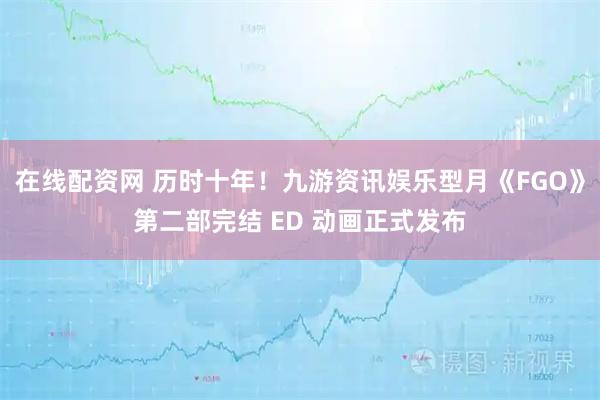 在线配资网 历时十年！九游资讯娱乐型月《FGO》第二部完结 ED 动画正式发布