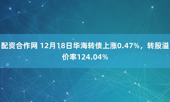 配资合作网 12月18日华海转债上涨0.47%，转股溢价率124.04%