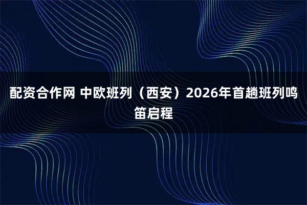 配资合作网 中欧班列（西安）2026年首趟班列鸣笛启程
