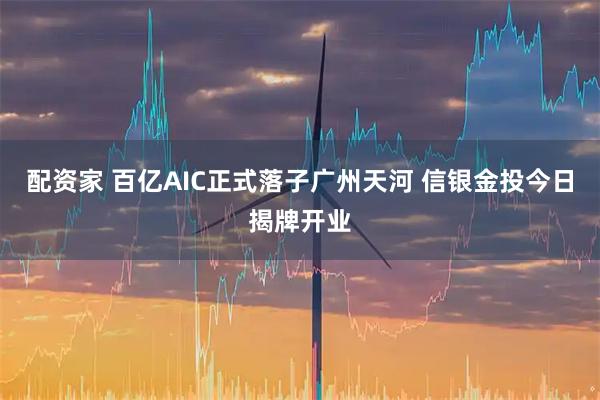 配资家 百亿AIC正式落子广州天河 信银金投今日揭牌开业