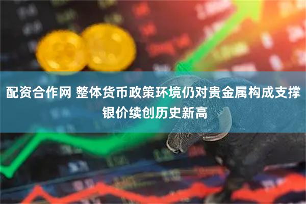 配资合作网 整体货币政策环境仍对贵金属构成支撑 银价续创历史新高