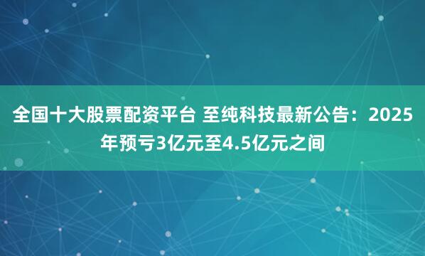 全国十大股票配资平台 至纯科技最新公告：2025年预亏3亿元至4.5亿元之间