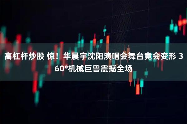 高杠杆炒股 惊！华晨宇沈阳演唱会舞台竟会变形 360°机械巨兽震撼全场