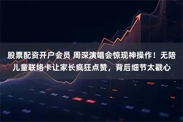 股票配资开户会员 周深演唱会惊现神操作！无陪儿童联络卡让家长疯狂点赞，背后细节太戳心