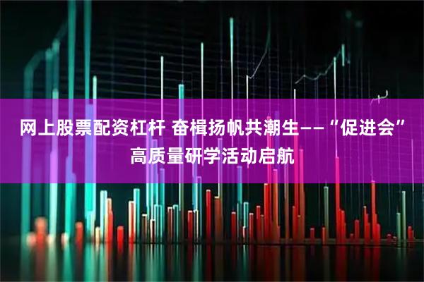网上股票配资杠杆 奋楫扬帆共潮生——“促进会”高质量研学活动启航