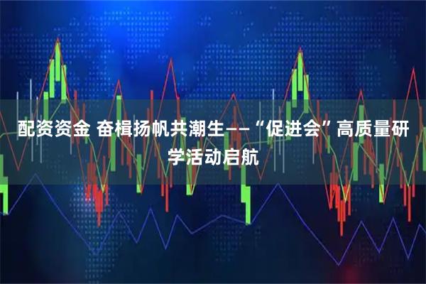配资资金 奋楫扬帆共潮生——“促进会”高质量研学活动启航