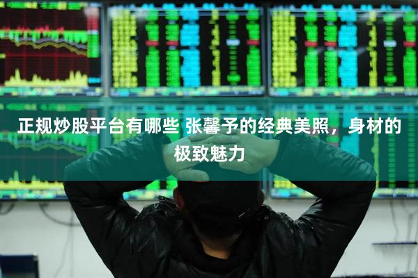 正规炒股平台有哪些 张馨予的经典美照，身材的极致魅力