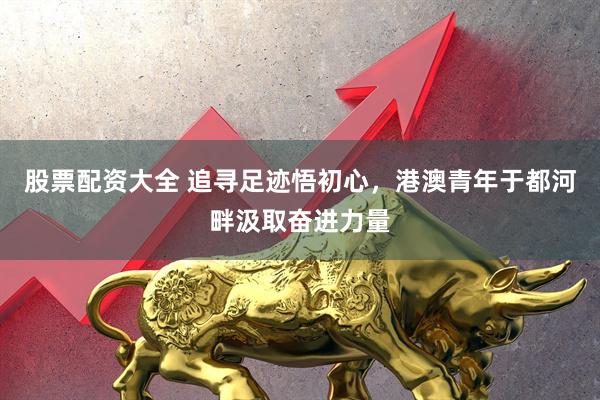 股票配资大全 追寻足迹悟初心，港澳青年于都河畔汲取奋进力量