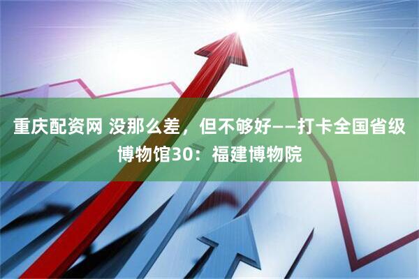 重庆配资网 没那么差，但不够好——打卡全国省级博物馆30：福建博物院